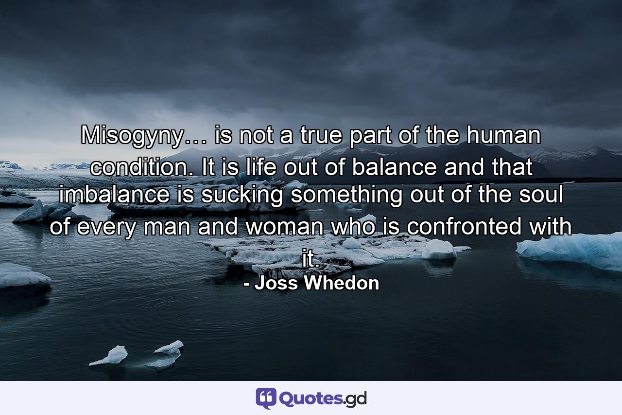 Misogyny… is not a true part of the human condition. It is life out of balance and that imbalance is sucking something out of the soul of every man and woman who is confronted with it. - Quote by Joss Whedon