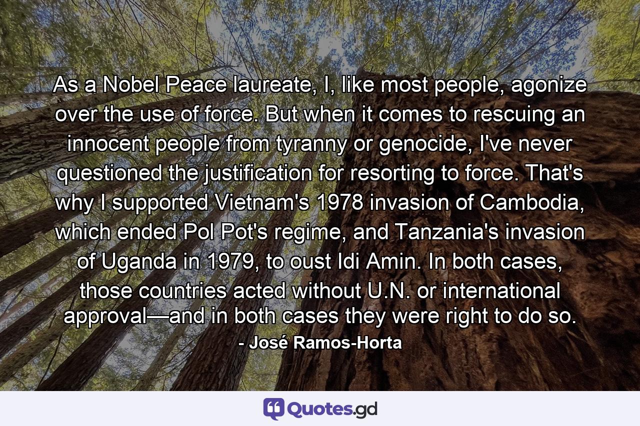 As a Nobel Peace laureate, I, like most people, agonize over the use of force. But when it comes to rescuing an innocent people from tyranny or genocide, I've never questioned the justification for resorting to force. That's why I supported Vietnam's 1978 invasion of Cambodia, which ended Pol Pot's regime, and Tanzania's invasion of Uganda in 1979, to oust Idi Amin. In both cases, those countries acted without U.N. or international approval—and in both cases they were right to do so. - Quote by José Ramos-Horta