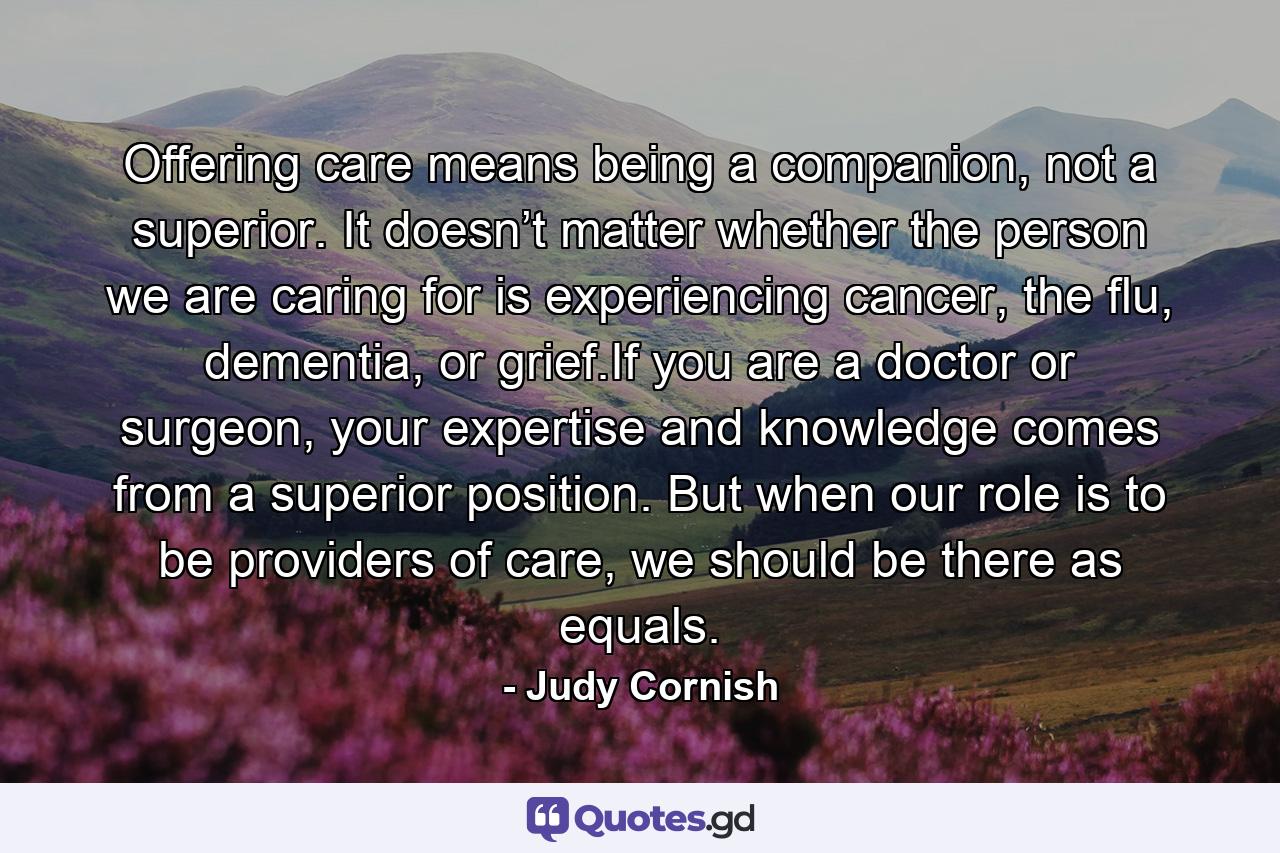 Offering care means being a companion, not a superior. It doesn’t matter whether the person we are caring for is experiencing cancer, the flu, dementia, or grief.If you are a doctor or surgeon, your expertise and knowledge comes from a superior position. But when our role is to be providers of care, we should be there as equals. - Quote by Judy Cornish