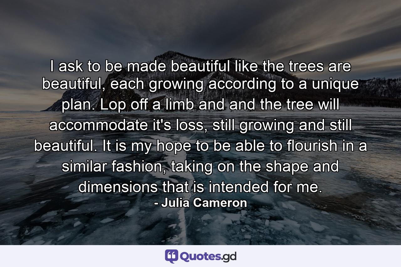 I ask to be made beautiful like the trees are beautiful, each growing according to a unique plan. Lop off a limb and and the tree will accommodate it's loss, still growing and still beautiful. It is my hope to be able to flourish in a similar fashion, taking on the shape and dimensions that is intended for me. - Quote by Julia Cameron