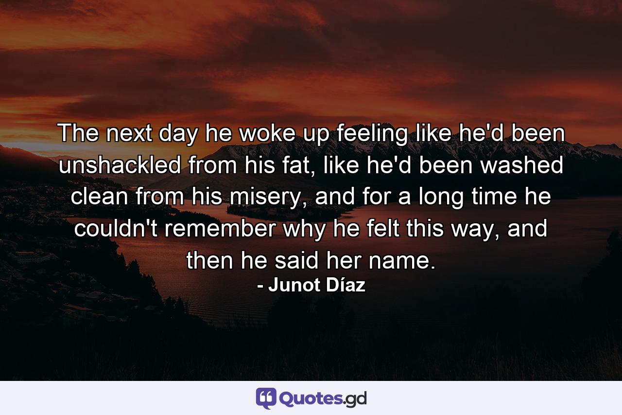 The next day he woke up feeling like he'd been unshackled from his fat, like he'd been washed clean from his misery, and for a long time he couldn't remember why he felt this way, and then he said her name. - Quote by Junot Díaz