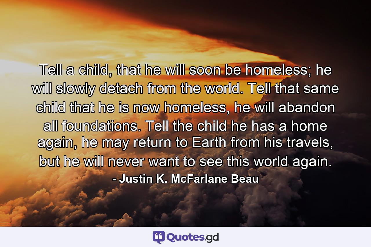 Tell a child, that he will soon be homeless; he will slowly detach from the world. Tell that same child that he is now homeless, he will abandon all foundations. Tell the child he has a home again, he may return to Earth from his travels, but he will never want to see this world again. - Quote by Justin K. McFarlane Beau