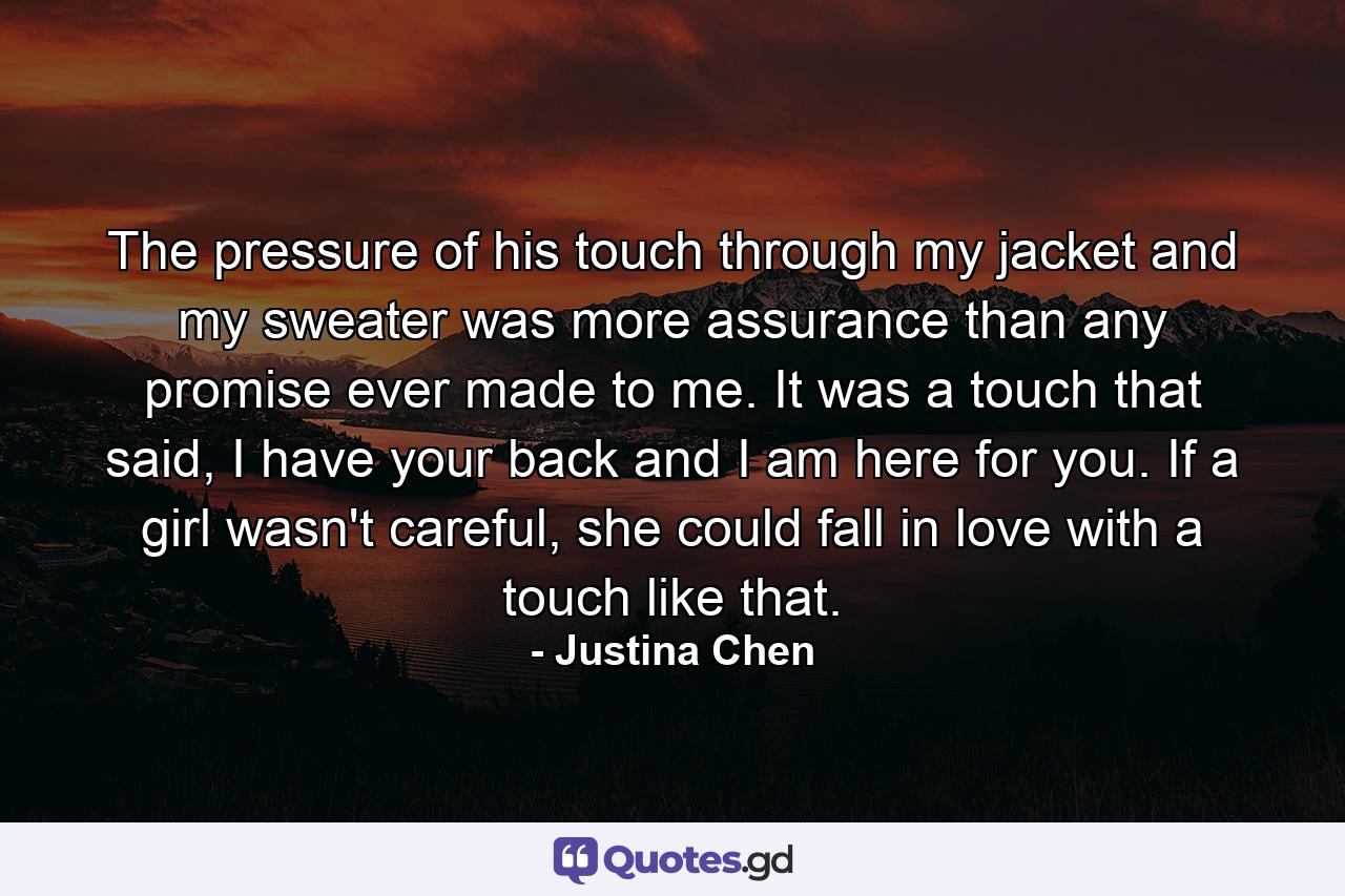 The pressure of his touch through my jacket and my sweater was more assurance than any promise ever made to me. It was a touch that said, I have your back and I am here for you. If a girl wasn't careful, she could fall in love with a touch like that. - Quote by Justina Chen