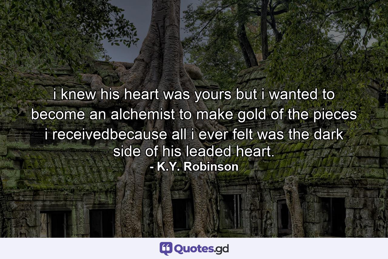 i knew his heart was yours but i wanted to become an alchemist to make gold of the pieces i receivedbecause all i ever felt was the dark side of his leaded heart. - Quote by K.Y. Robinson