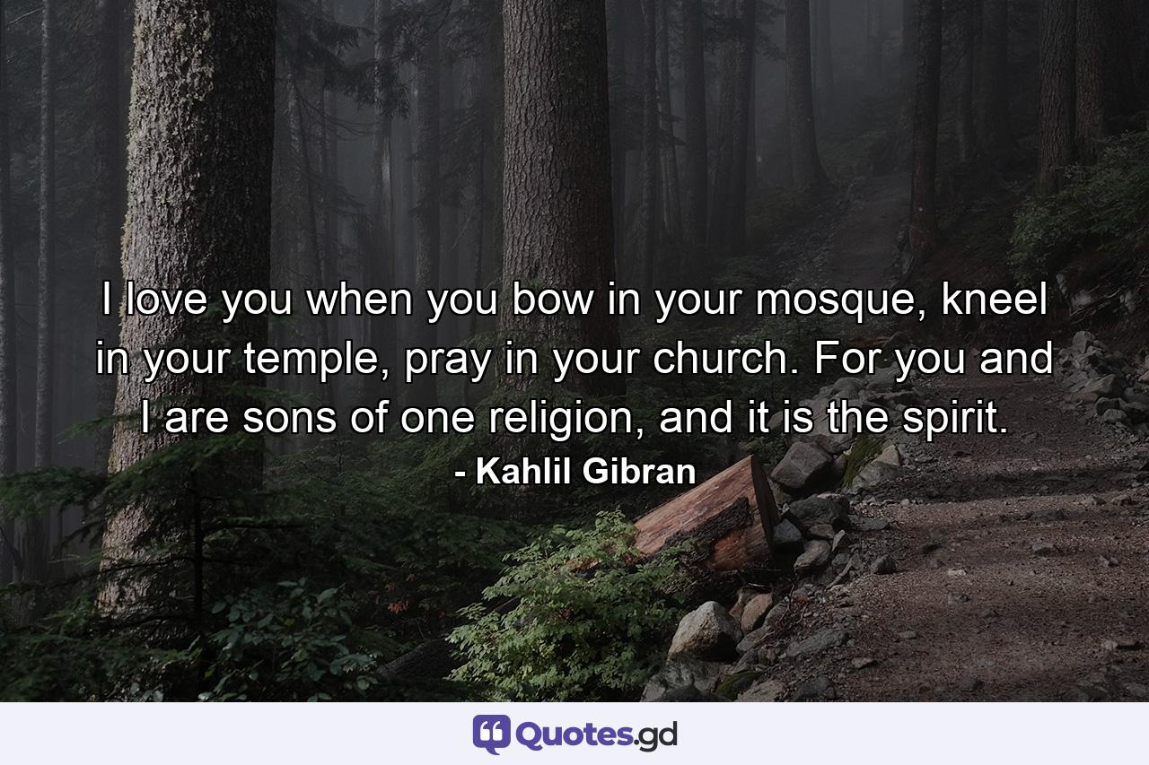 I love you when you bow in your mosque, kneel in your temple, pray in your church. For you and I are sons of one religion, and it is the spirit. - Quote by Kahlil Gibran