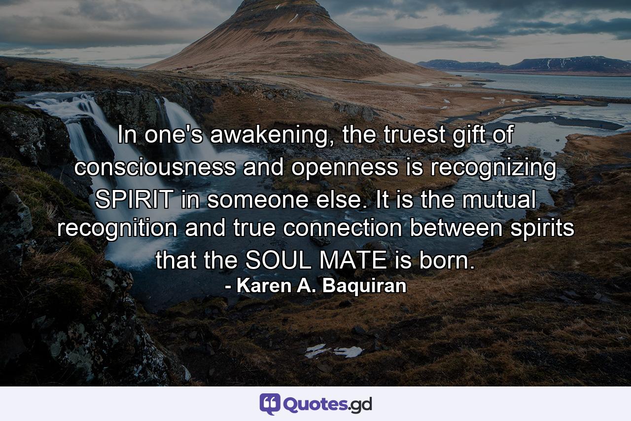 In one's awakening, the truest gift of consciousness and openness is recognizing SPIRIT in someone else. It is the mutual recognition and true connection between spirits that the SOUL MATE is born. - Quote by Karen A. Baquiran