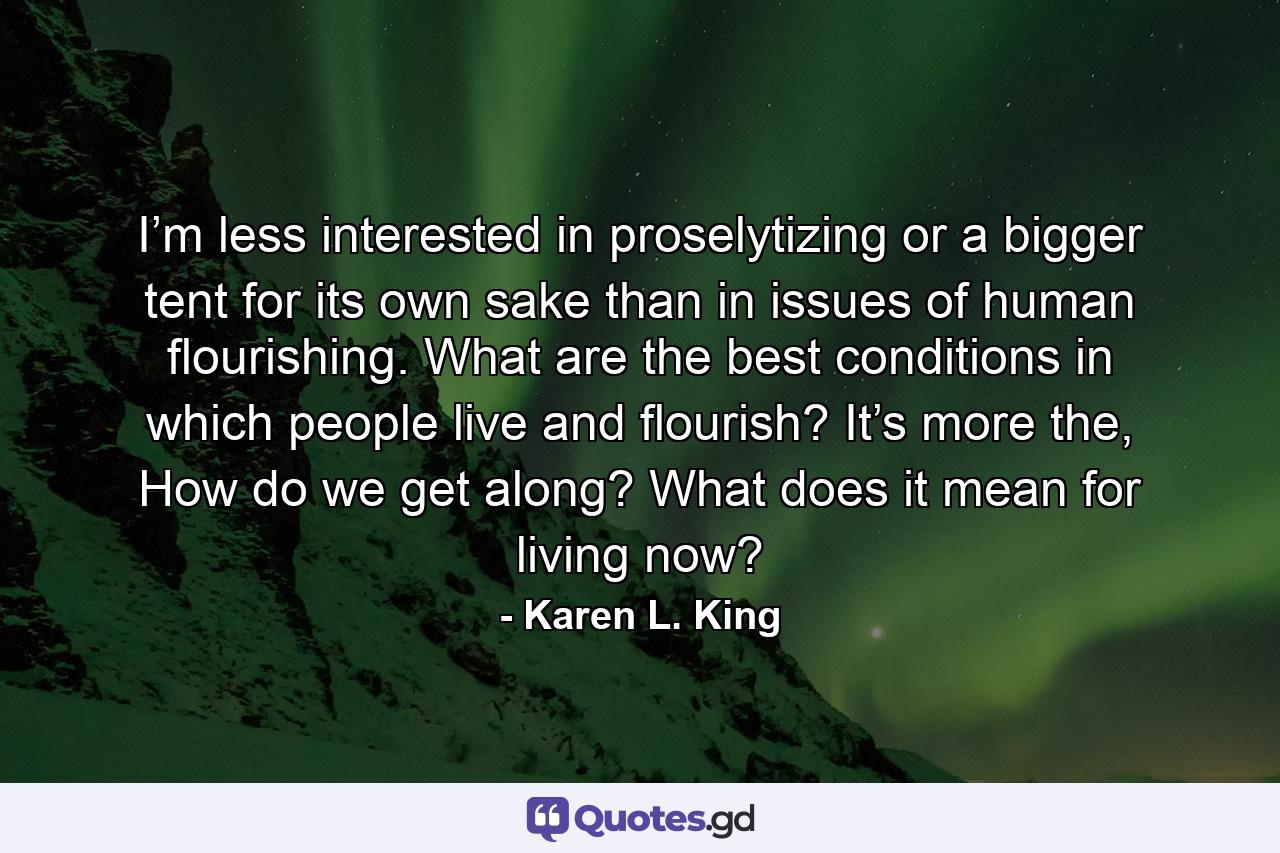 I’m less interested in proselytizing or a bigger tent for its own sake than in issues of human flourishing. What are the best conditions in which people live and flourish? It’s more the, How do we get along? What does it mean for living now? - Quote by Karen L. King