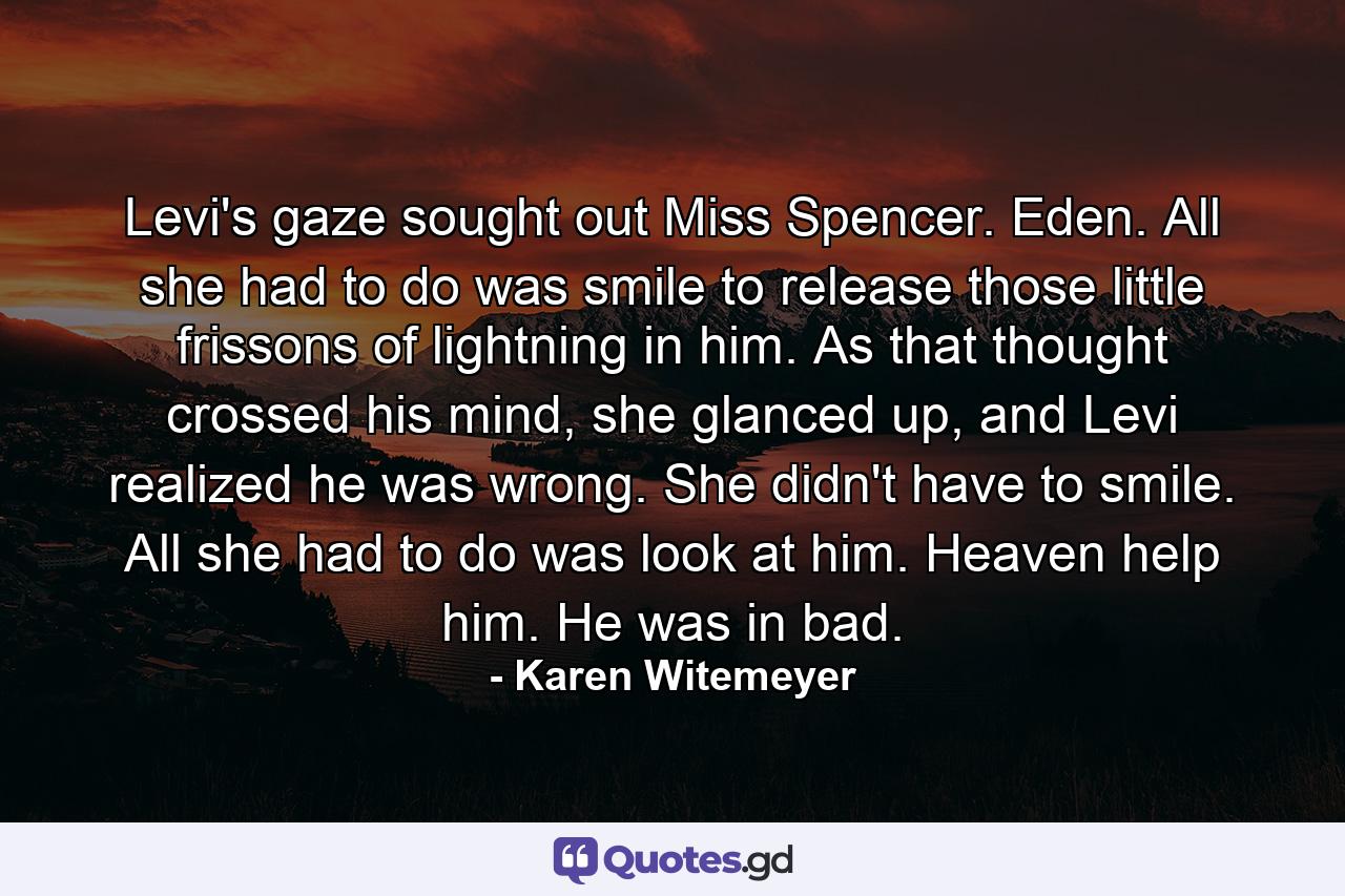 Levi's gaze sought out Miss Spencer. Eden. All she had to do was smile to release those little frissons of lightning in him.  As that thought crossed his mind, she glanced up, and Levi realized he was wrong. She didn't have to smile. All she had to do was look at him.  Heaven help him. He was in bad. - Quote by Karen Witemeyer