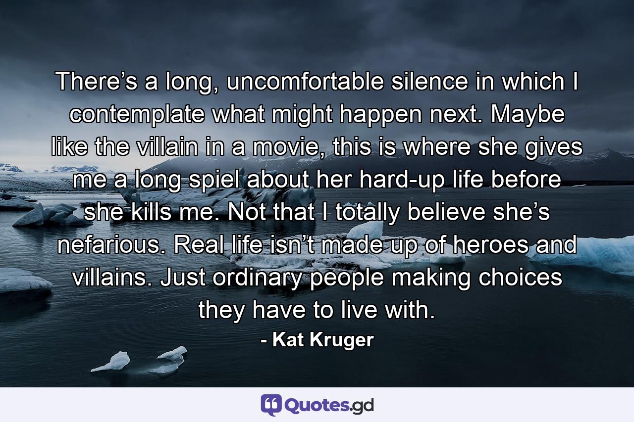 There’s a long, uncomfortable silence in which I contemplate what might happen next. Maybe like the villain in a movie, this is where she gives me a long spiel about her hard-up life before she kills me. Not that I totally believe she’s nefarious. Real life isn’t made up of heroes and villains. Just ordinary people making choices they have to live with. - Quote by Kat Kruger