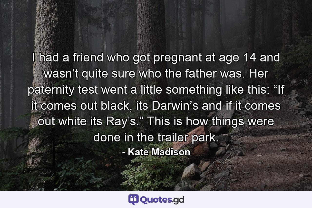 I had a friend who got pregnant at age 14 and wasn’t quite sure who the father was. Her paternity test went a little something like this: “If it comes out black, its Darwin’s and if it comes out white its Ray’s.” This is how things were done in the trailer park. - Quote by Kate Madison