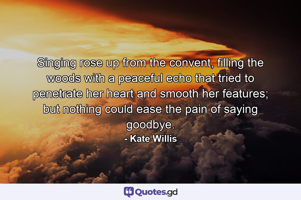 Singing rose up from the convent, filling the woods with a peaceful echo that tried to penetrate her heart and smooth her features; but nothing could ease the pain of saying goodbye. - Quote by Kate Willis