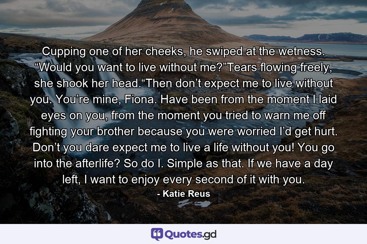 Cupping one of her cheeks, he swiped at the wetness. “Would you want to live without me?”Tears flowing freely, she shook her head.“Then don’t expect me to live without you. You’re mine, Fiona. Have been from the moment I laid eyes on you, from the moment you tried to warn me off fighting your brother because you were worried I’d get hurt. Don’t you dare expect me to live a life without you! You go into the afterlife? So do I. Simple as that. If we have a day left, I want to enjoy every second of it with you. - Quote by Katie Reus