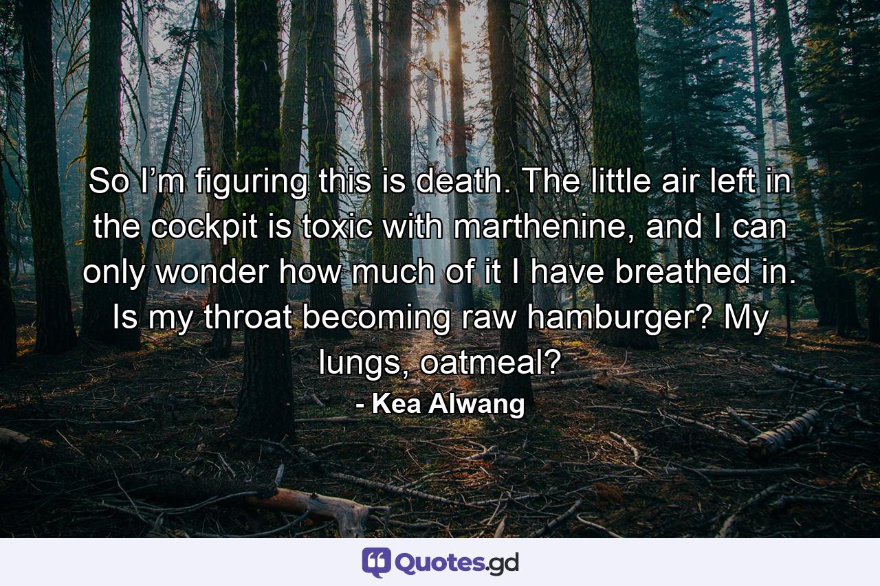 So I’m figuring this is death. The little air left in the cockpit is toxic with marthenine, and I can only wonder how much of it I have breathed in. Is my throat becoming raw hamburger? My lungs, oatmeal? - Quote by Kea Alwang