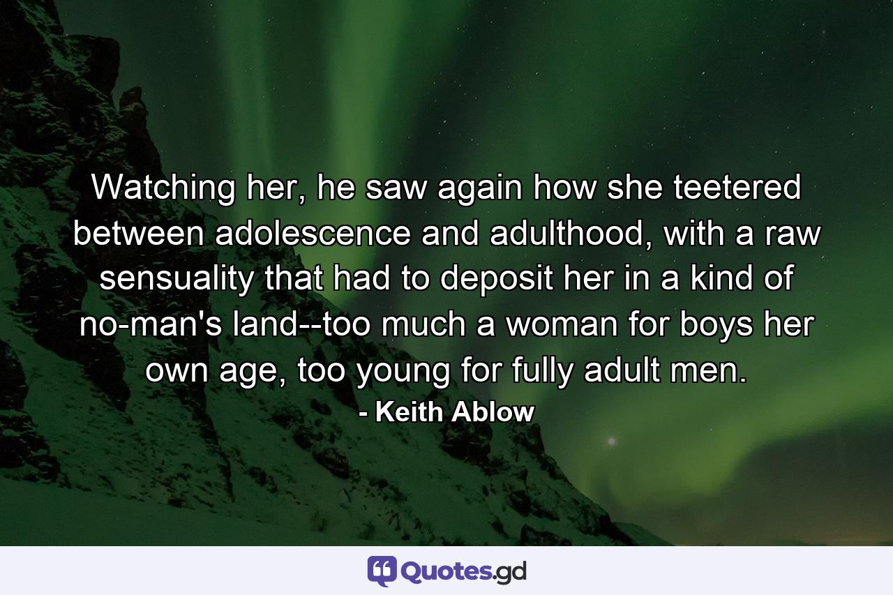 Watching her, he saw again how she teetered between adolescence and adulthood, with a raw sensuality that had to deposit her in a kind of no-man's land--too much a woman for boys her own age, too young for fully adult men. - Quote by Keith Ablow