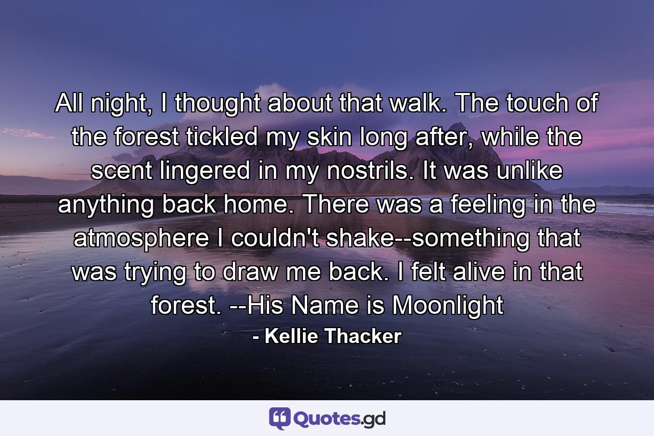 All night, I thought about that walk. The touch of the forest tickled my skin long after, while the scent lingered in my nostrils. It was unlike anything back home. There was a feeling in the atmosphere I couldn't shake--something that was trying to draw me back. I felt alive in that forest. --His Name is Moonlight - Quote by Kellie Thacker