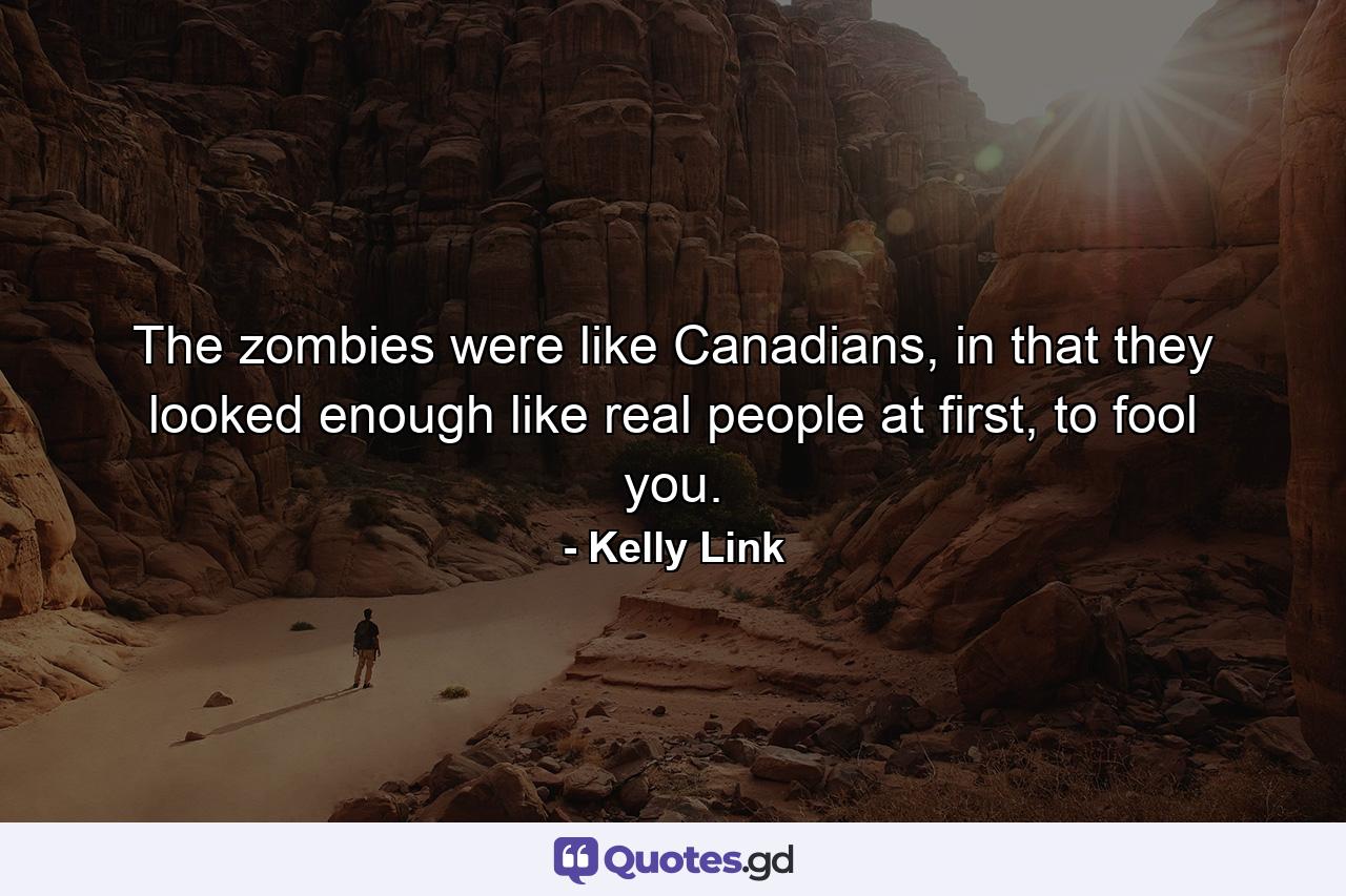 The zombies were like Canadians, in that they looked enough like real people at first, to fool you. - Quote by Kelly Link