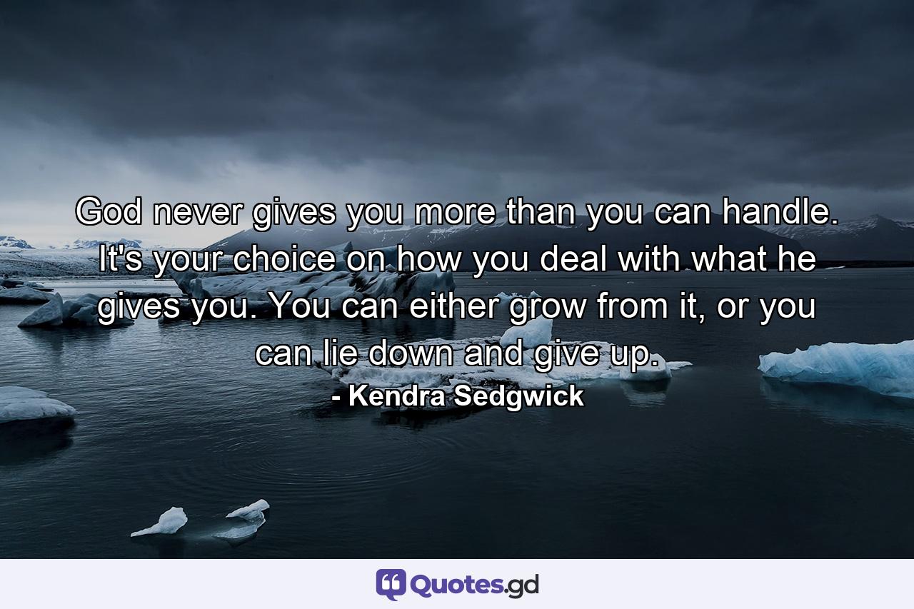 God never gives you more than you can handle. It's your choice on how you deal with what he gives you. You can either grow from it, or you can lie down and give up. - Quote by Kendra Sedgwick