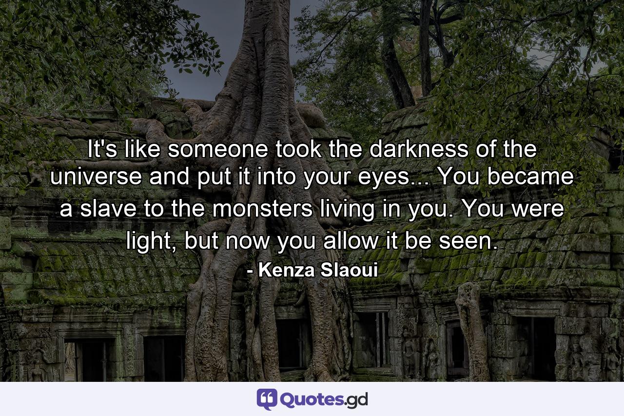 It's like someone took the darkness of the universe and put it into your eyes... You became a slave to the monsters living in you. You were light, but now you allow it be seen. - Quote by Kenza Slaoui