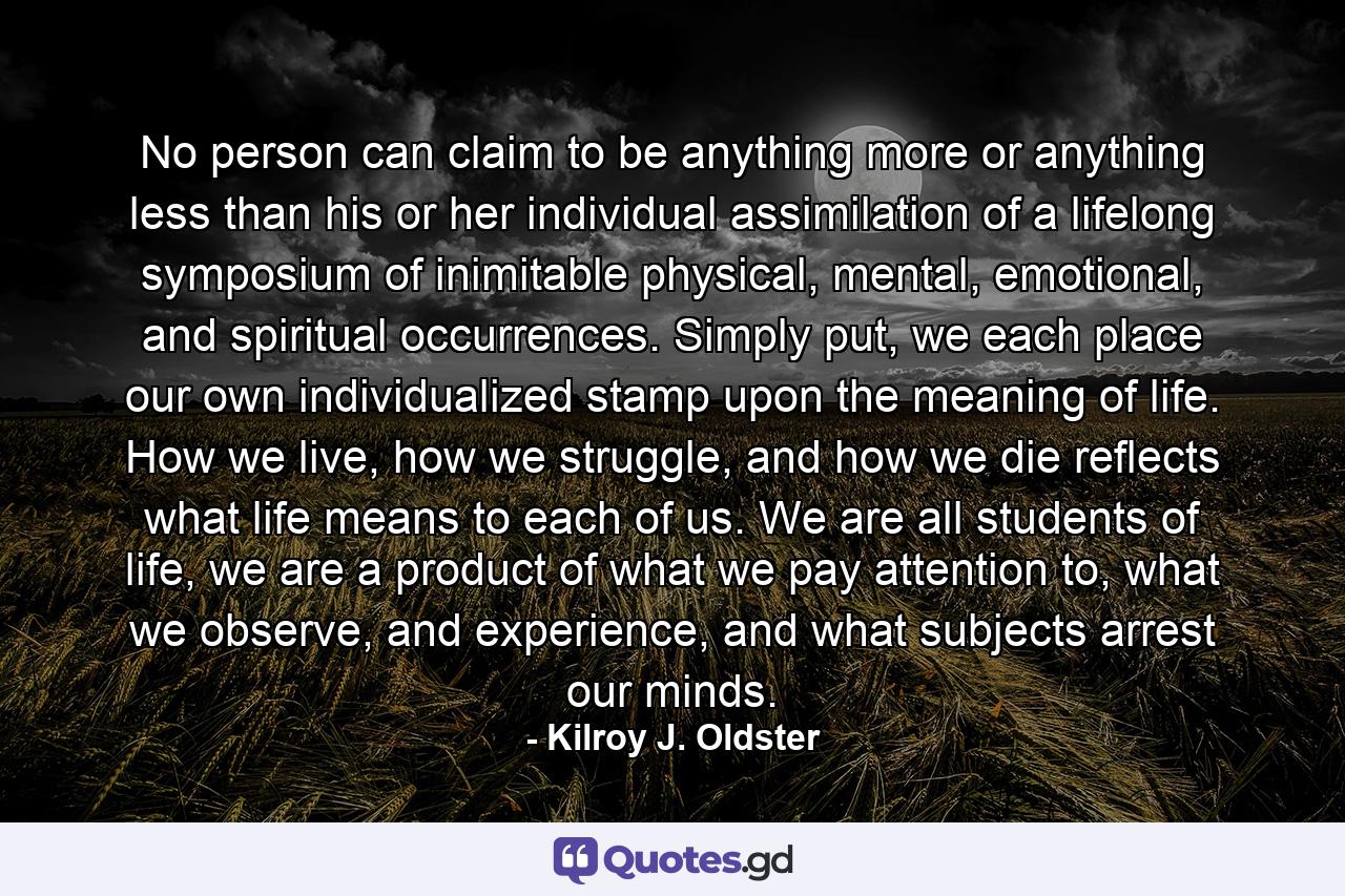No person can claim to be anything more or anything less than his or her individual assimilation of a lifelong symposium of inimitable physical, mental, emotional, and spiritual occurrences. Simply put, we each place our own individualized stamp upon the meaning of life. How we live, how we struggle, and how we die reflects what life means to each of us. We are all students of life, we are a product of what we pay attention to, what we observe, and experience, and what subjects arrest our minds. - Quote by Kilroy J. Oldster