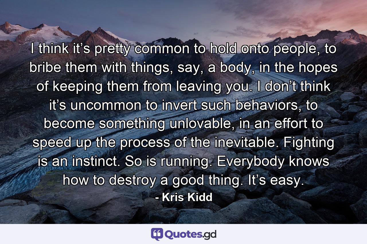 I think it’s pretty common to hold onto people, to bribe them with things, say, a body, in the hopes of keeping them from leaving you. I don’t think it’s uncommon to invert such behaviors, to become something unlovable, in an effort to speed up the process of the inevitable. Fighting is an instinct. So is running. Everybody knows how to destroy a good thing. It’s easy. - Quote by Kris Kidd