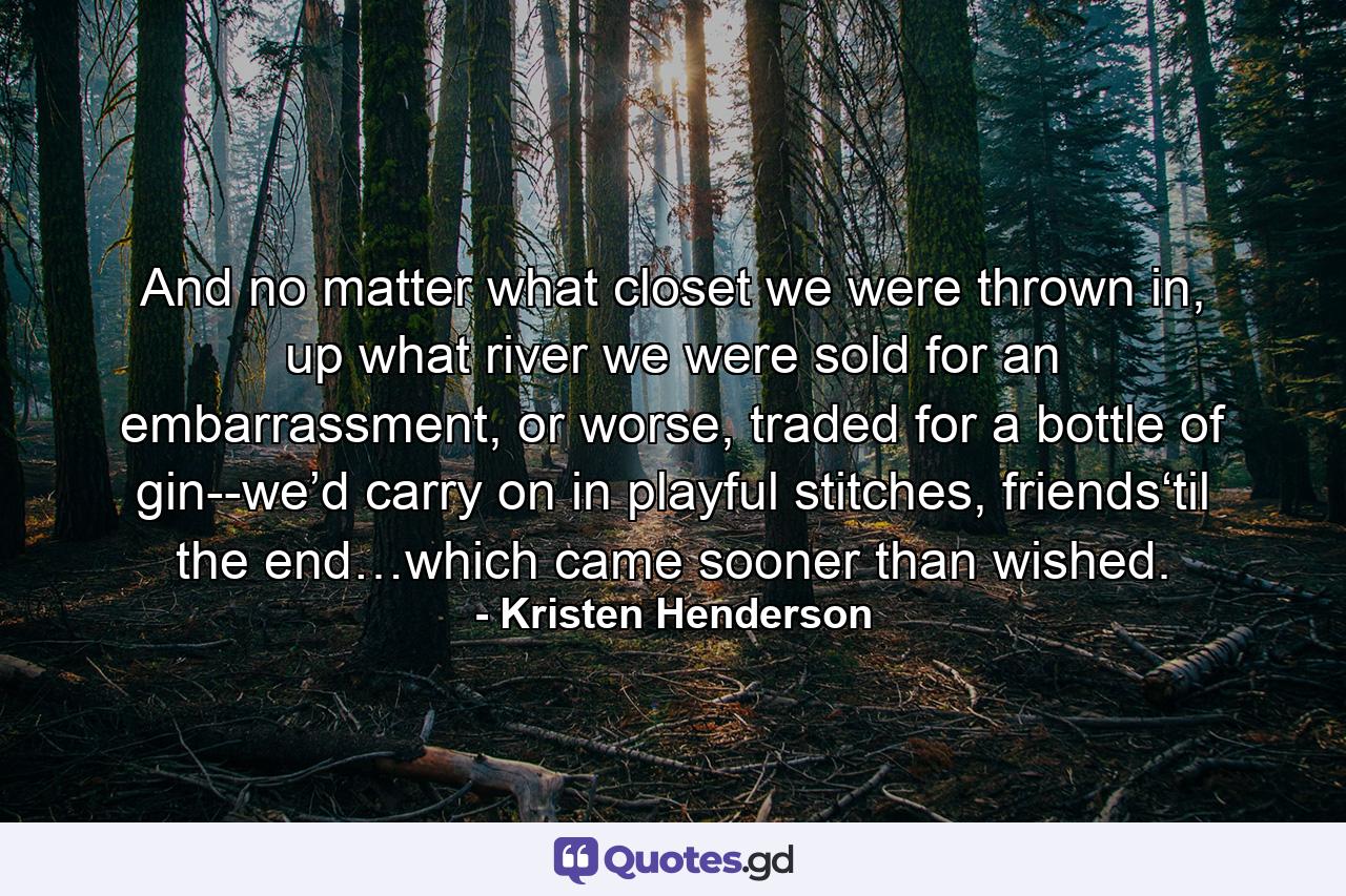 And no matter what closet we were thrown in, up what river we were sold for an embarrassment, or worse, traded for a bottle of gin--we’d carry on in playful stitches, friends‘til the end…which came sooner than wished. - Quote by Kristen Henderson