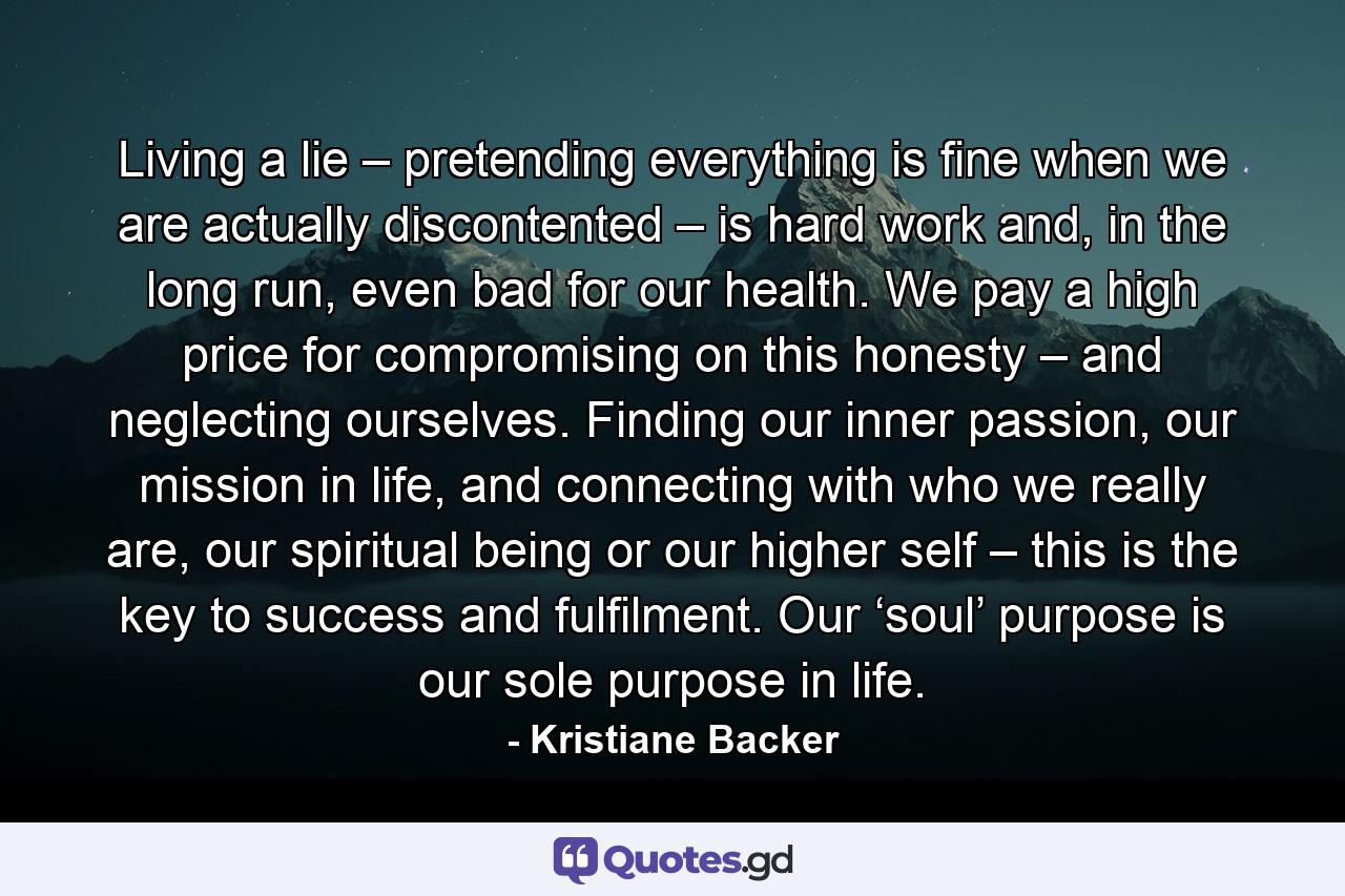 Living a lie – pretending everything is fine when we are actually discontented – is hard work and, in the long run, even bad for our health. We pay a high price for compromising on this honesty – and neglecting ourselves. Finding our inner passion, our mission in life, and connecting with who we really are, our spiritual being or our higher self – this is the key to success and fulfilment. Our ‘soul’ purpose is our sole purpose in life. - Quote by Kristiane Backer