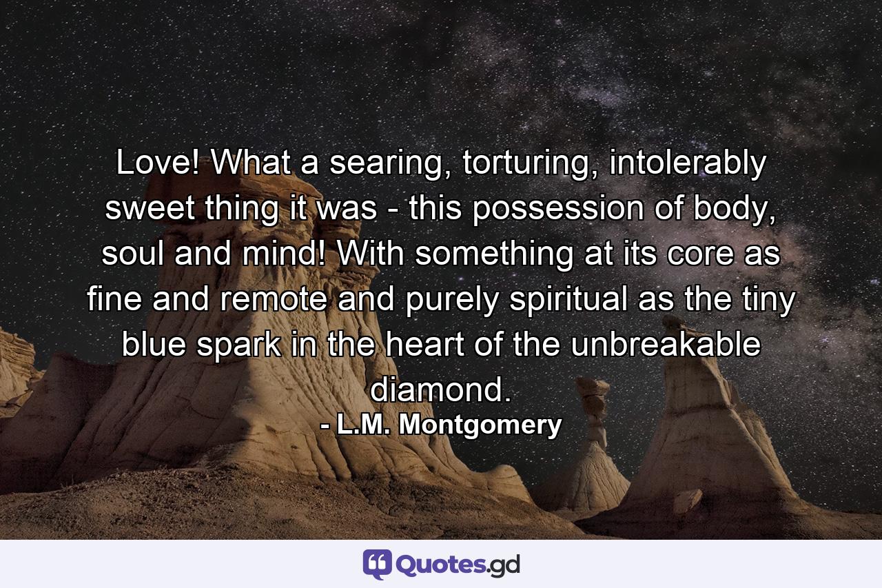 Love! What a searing, torturing, intolerably sweet thing it was - this possession of body, soul and mind! With something at its core as fine and remote and purely spiritual as the tiny blue spark in the heart of the unbreakable diamond. - Quote by L.M. Montgomery