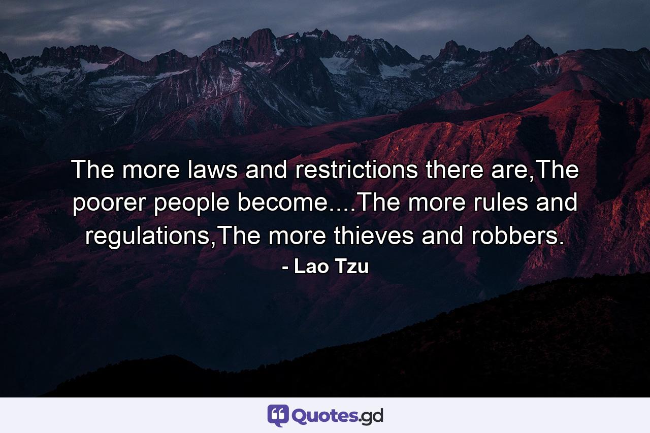 The more laws and restrictions there are,The poorer people become....The more rules and regulations,The more thieves and robbers. - Quote by Lao Tzu