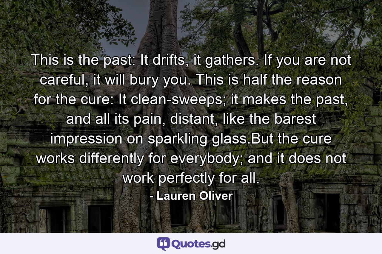 This is the past: It drifts, it gathers. If you are not careful, it will bury you. This is half the reason for the cure: It clean-sweeps; it makes the past, and all its pain, distant, like the barest impression on sparkling glass.But the cure works differently for everybody; and it does not work perfectly for all. - Quote by Lauren Oliver