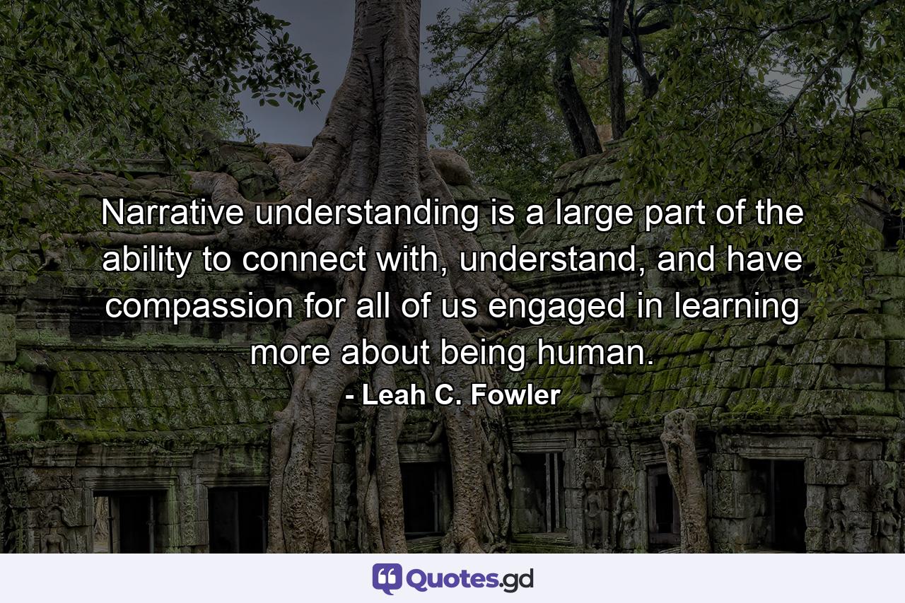 Narrative understanding is a large part of the ability to connect with, understand, and have compassion for all of us engaged in learning more about being human. - Quote by Leah C. Fowler