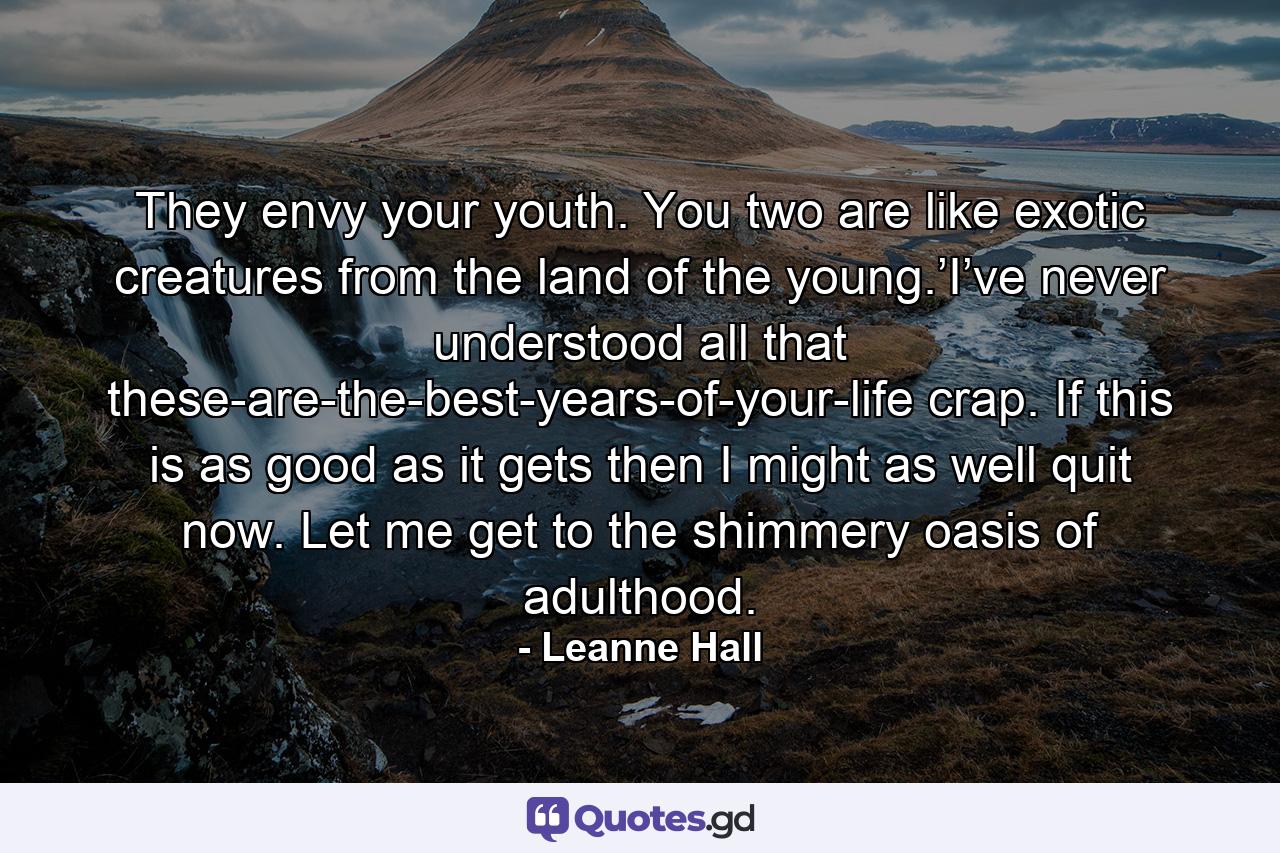 They envy your youth. You two are like exotic creatures from the land of the young.’I’ve never understood all that these-are-the-best-years-of-your-life crap. If this is as good as it gets then I might as well quit now. Let me get to the shimmery oasis of adulthood. - Quote by Leanne Hall