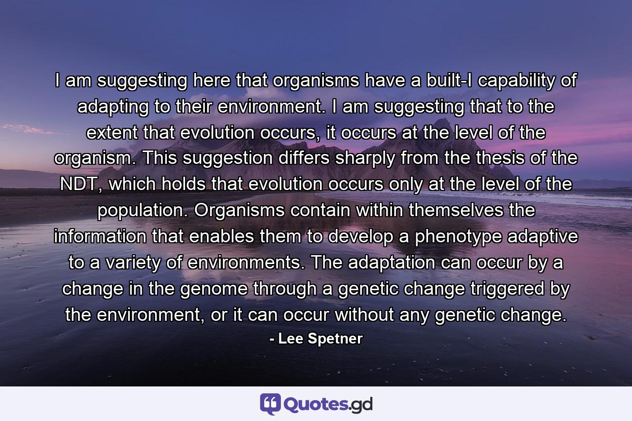 I am suggesting here that organisms have a built-I capability of adapting to their environment. I am suggesting that to the extent that evolution occurs, it occurs at the level of the organism. This suggestion differs sharply from the thesis of the NDT, which holds that evolution occurs only at the level of the population. Organisms contain within themselves the information that enables them to develop a phenotype adaptive to a variety of environments. The adaptation can occur by a change in the genome through a genetic change triggered by the environment, or it can occur without any genetic change. - Quote by Lee Spetner