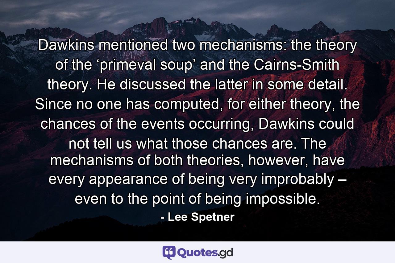 Dawkins mentioned two mechanisms: the theory of the ‘primeval soup’ and the Cairns-Smith theory. He discussed the latter in some detail. Since no one has computed, for either theory, the chances of the events occurring, Dawkins could not tell us what those chances are. The mechanisms of both theories, however, have every appearance of being very improbably – even to the point of being impossible. - Quote by Lee Spetner