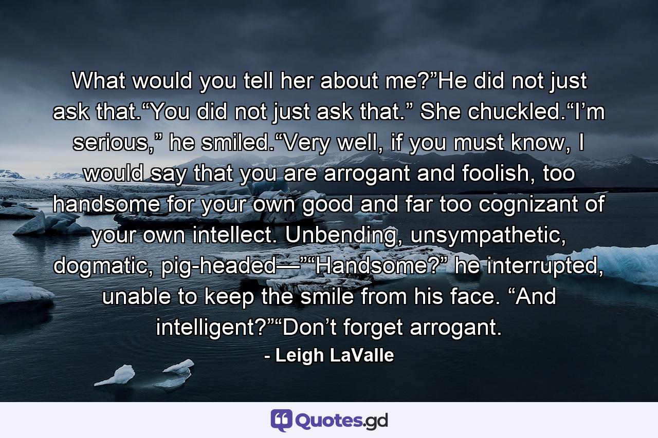 What would you tell her about me?”He did not just ask that.“You did not just ask that.” She chuckled.“I’m serious,” he smiled.“Very well, if you must know, I would say that you are arrogant and foolish, too handsome for your own good and far too cognizant of your own intellect. Unbending, unsympathetic, dogmatic, pig-headed—”“Handsome?” he interrupted, unable to keep the smile from his face. “And intelligent?”“Don’t forget arrogant. - Quote by Leigh LaValle