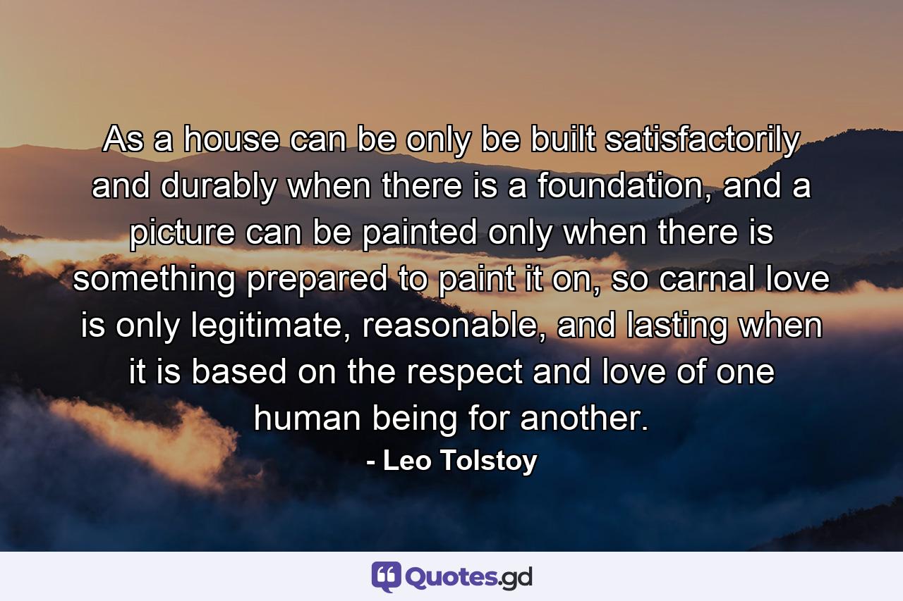 As a house can be only be built satisfactorily and durably when there is a foundation, and a picture can be painted only when there is something prepared to paint it on, so carnal love is only legitimate, reasonable, and lasting when it is based on the respect and love of one human being for another. - Quote by Leo Tolstoy