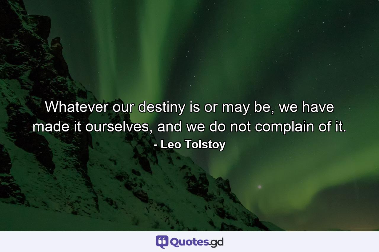 Whatever our destiny is or may be, we have made it ourselves, and we do not complain of it. - Quote by Leo Tolstoy