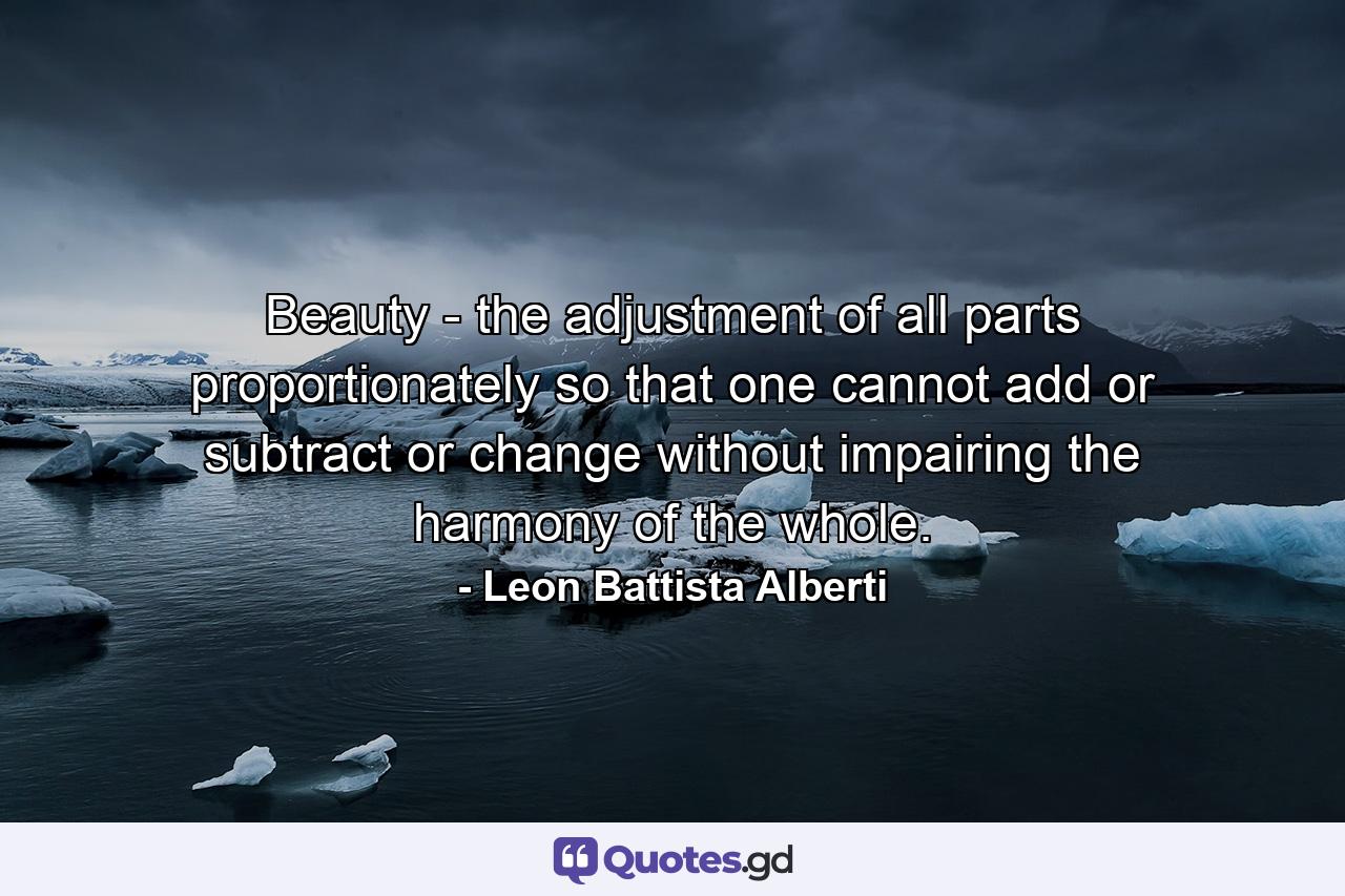 Beauty - the adjustment of all parts proportionately so that one cannot add or subtract or change without impairing the harmony of the whole. - Quote by Leon Battista Alberti