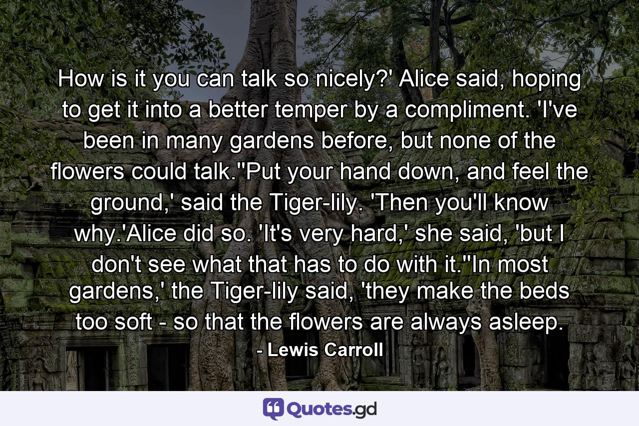 How is it you can talk so nicely?' Alice said, hoping to get it into a better temper by a compliment. 'I've been in many gardens before, but none of the flowers could talk.''Put your hand down, and feel the ground,' said the Tiger-lily. 'Then you'll know why.'Alice did so. 'It's very hard,' she said, 'but I don't see what that has to do with it.''In most gardens,' the Tiger-lily said, 'they make the beds too soft - so that the flowers are always asleep. - Quote by Lewis Carroll