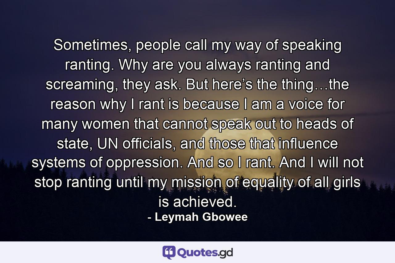 Sometimes, people call my way of speaking ranting. Why are you always ranting and screaming, they ask. But here’s the thing…the reason why I rant is because I am a voice for many women that cannot speak out to heads of state, UN officials, and those that influence systems of oppression. And so I rant. And I will not stop ranting until my mission of equality of all girls is achieved. - Quote by Leymah Gbowee