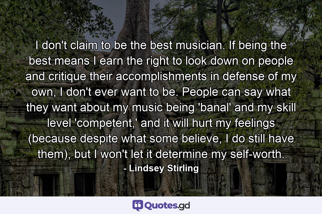 I don't claim to be the best musician. If being the best means I earn the right to look down on people and critique their accomplishments in defense of my own, I don't ever want to be. People can say what they want about my music being 'banal' and my skill level 'competent,' and it will hurt my feelings (because despite what some believe, I do still have them), but I won't let it determine my self-worth. - Quote by Lindsey Stirling