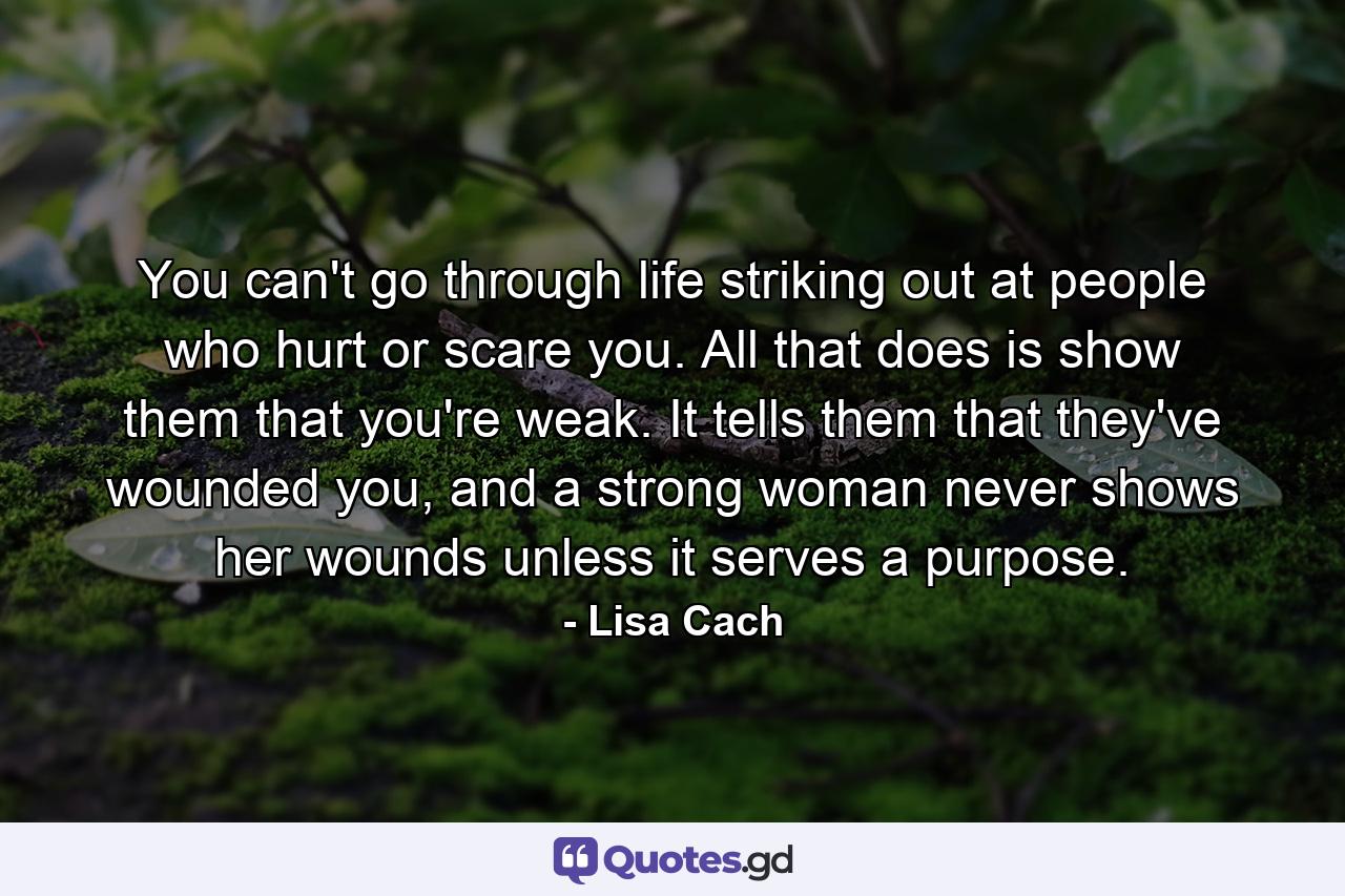 You can't go through life striking out at people who hurt or scare you. All that does is show them that you're weak. It tells them that they've wounded you, and a strong woman never shows her wounds unless it serves a purpose. - Quote by Lisa Cach