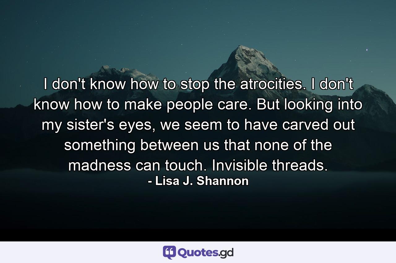 I don't know how to stop the atrocities. I don't know how to make people care. But looking into my sister's eyes, we seem to have carved out something between us that none of the madness can touch. Invisible threads. - Quote by Lisa J. Shannon