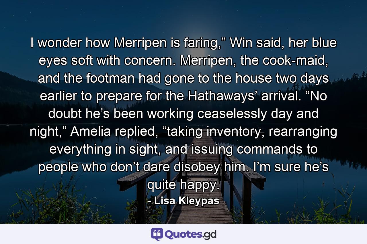 I wonder how Merripen is faring,” Win said, her blue eyes soft with concern. Merripen, the cook-maid, and the footman had gone to the house two days earlier to prepare for the Hathaways’ arrival. “No doubt he’s been working ceaselessly day and night,” Amelia replied, “taking inventory, rearranging everything in sight, and issuing commands to people who don’t dare disobey him. I’m sure he’s quite happy. - Quote by Lisa Kleypas