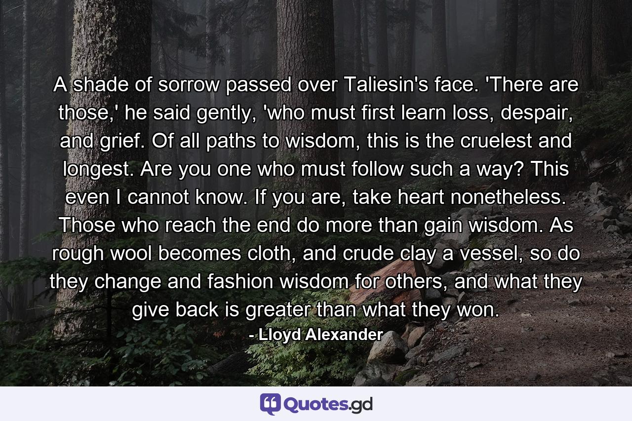 A shade of sorrow passed over Taliesin's face. 'There are those,' he said gently, 'who must first learn loss, despair, and grief. Of all paths to wisdom, this is the cruelest and longest. Are you one who must follow such a way? This even I cannot know. If you are, take heart nonetheless. Those who reach the end do more than gain wisdom. As rough wool becomes cloth, and crude clay a vessel, so do they change and fashion wisdom for others, and what they give back is greater than what they won. - Quote by Lloyd Alexander