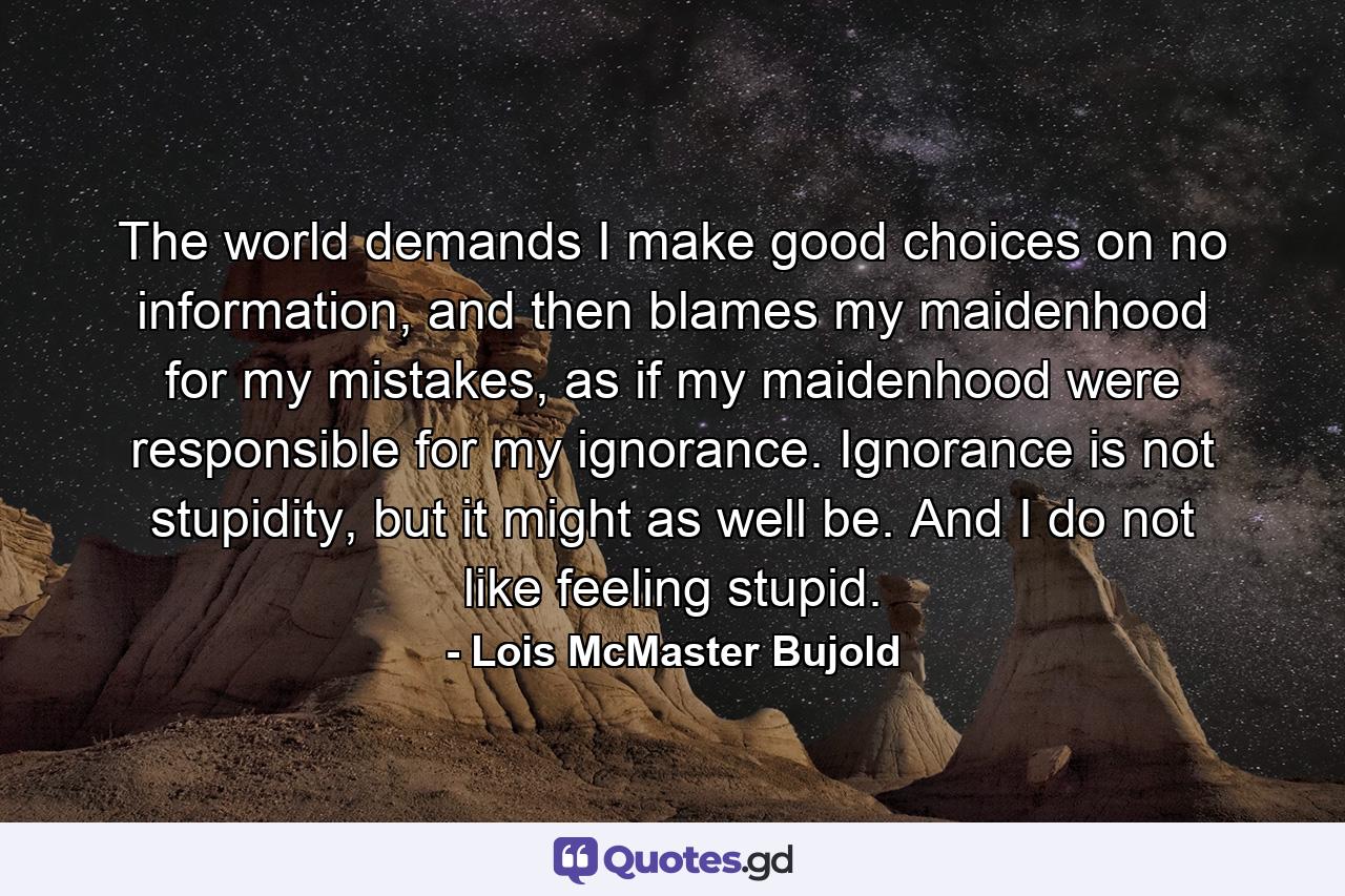 The world demands I make good choices on no information, and then blames my maidenhood for my mistakes, as if my maidenhood were responsible for my ignorance. Ignorance is not stupidity, but it might as well be. And I do not like feeling stupid. - Quote by Lois McMaster Bujold