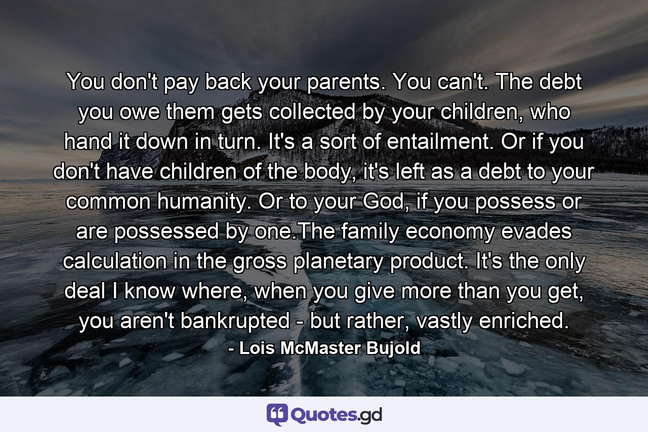 You don't pay back your parents. You can't. The debt you owe them gets collected by your children, who hand it down in turn. It's a sort of entailment. Or if you don't have children of the body, it's left as a debt to your common humanity. Or to your God, if you possess or are possessed by one.The family economy evades calculation in the gross planetary product. It's the only deal I know where, when you give more than you get, you aren't bankrupted - but rather, vastly enriched. - Quote by Lois McMaster Bujold