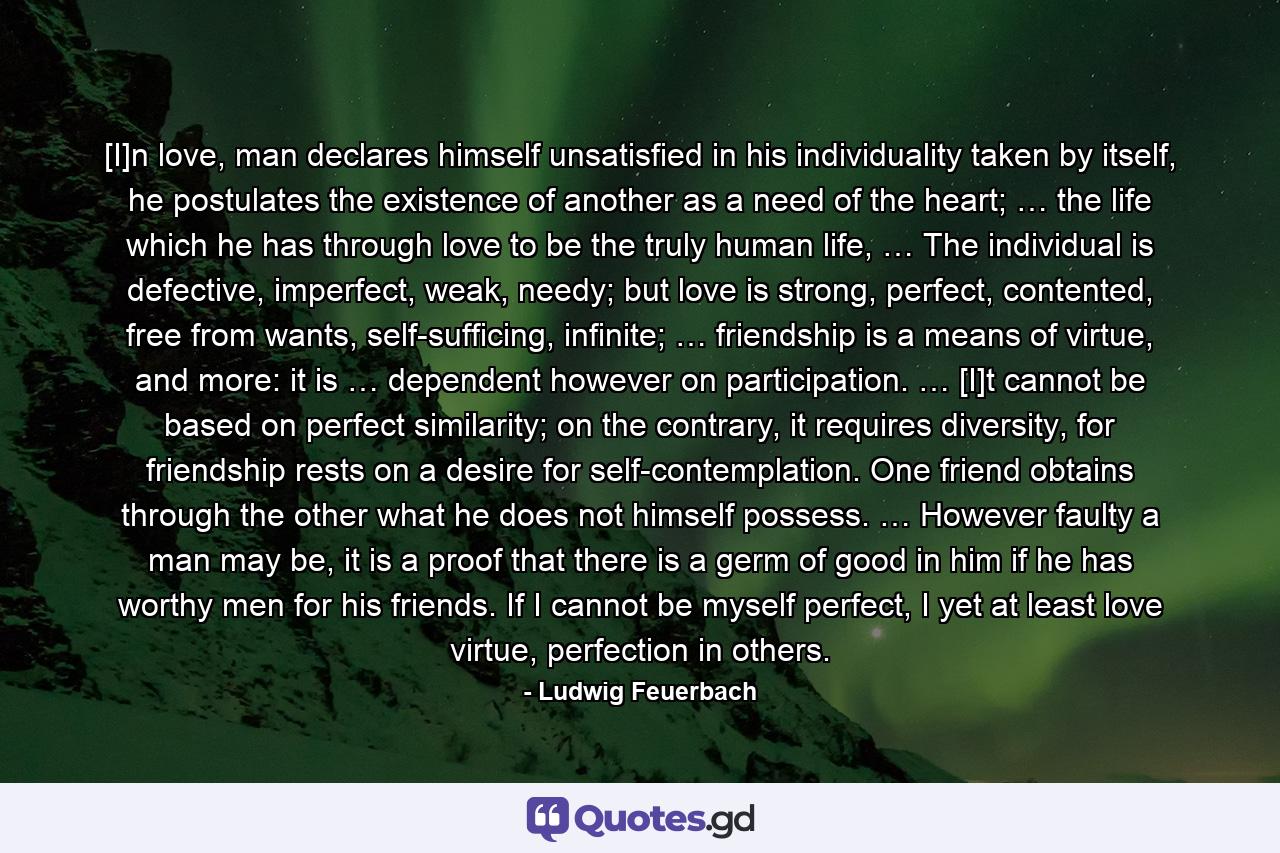 [I]n love, man declares himself unsatisfied in his individuality taken by itself, he postulates the existence of another as a need of the heart; … the life which he has through love to be the truly human life, … The individual is defective, imperfect, weak, needy; but love is strong, perfect, contented, free from wants, self-sufficing, infinite; … friendship is a means of virtue, and more: it is … dependent however on participation. … [I]t cannot be based on perfect similarity; on the contrary, it requires diversity, for friendship rests on a desire for self-contemplation. One friend obtains through the other what he does not himself possess. … However faulty a man may be, it is a proof that there is a germ of good in him if he has worthy men for his friends. If I cannot be myself perfect, I yet at least love virtue, perfection in others. - Quote by Ludwig Feuerbach