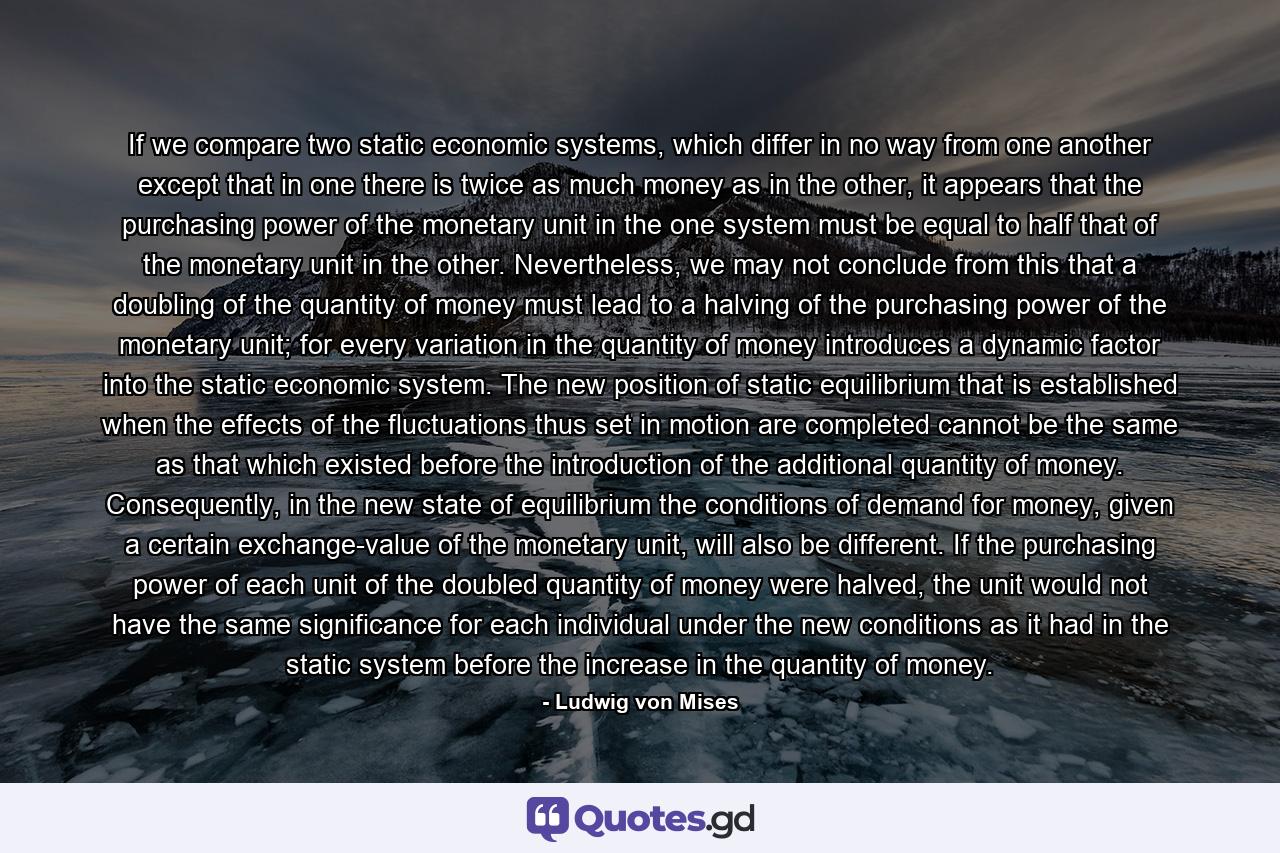 If we compare two static economic systems, which differ in no way from one another except that in one there is twice as much money as in the other, it appears that the purchasing power of the monetary unit in the one system must be equal to half that of the monetary unit in the other. Nevertheless, we may not conclude from this that a doubling of the quantity of money must lead to a halving of the purchasing power of the monetary unit; for every variation in the quantity of money introduces a dynamic factor into the static economic system. The new position of static equilibrium that is established when the effects of the fluctuations thus set in motion are completed cannot be the same as that which existed before the introduction of the additional quantity of money. Consequently, in the new state of equilibrium the conditions of demand for money, given a certain exchange-value of the monetary unit, will also be different. If the purchasing power of each unit of the doubled quantity of money were halved, the unit would not have the same significance for each individual under the new conditions as it had in the static system before the increase in the quantity of money. - Quote by Ludwig von Mises