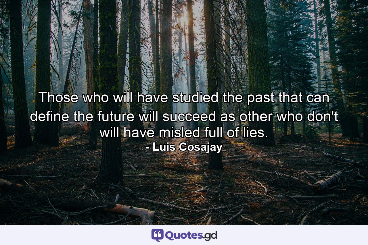 Those who will have studied the past that can define the future will succeed as other who don't will have misled full of lies. - Quote by Luis Cosajay