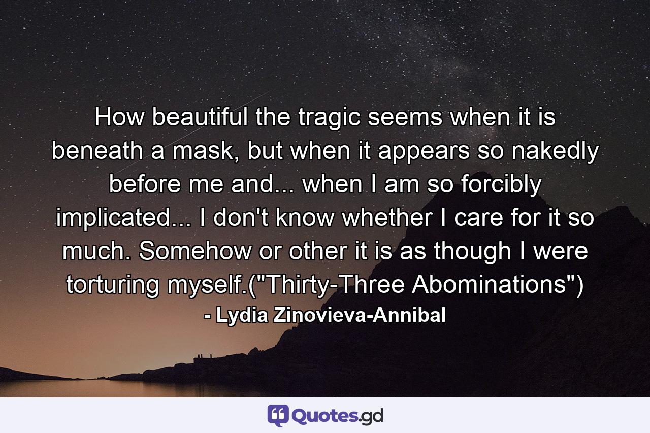 How beautiful the tragic seems when it is beneath a mask, but when it appears so nakedly before me and... when I am so forcibly implicated... I don't know whether I care for it so much. Somehow or other it is as though I were torturing myself.(